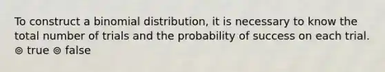 To construct a binomial distribution, it is necessary to know the total number of trials and the probability of success on each trial. ⊚ true ⊚ false