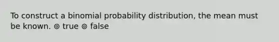 To construct a binomial probability distribution, the mean must be known. ⊚ true ⊚ false