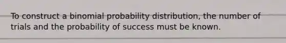 To construct a binomial probability distribution, the number of trials and the probability of success must be known.