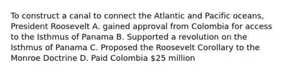 To construct a canal to connect the Atlantic and Pacific oceans, President Roosevelt A. gained approval from Colombia for access to the Isthmus of Panama B. Supported a revolution on the Isthmus of Panama C. Proposed the Roosevelt Corollary to the Monroe Doctrine D. Paid Colombia 25 million