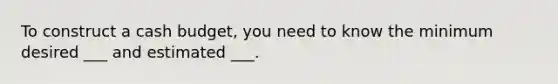 To construct a cash budget, you need to know the minimum desired ___ and estimated ___.