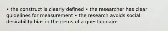 • the construct is clearly defined • the researcher has clear guidelines for measurement • the research avoids social desirability bias in the items of a questionnaire