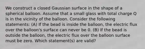 We construct a closed Gaussian surface in the shape of a spherical balloon. Assume that a small glass with total charge Q is in the vicinity of the balloon. Consider the following statements: (A) If the bead is inside the balloon, the electric flux over the balloon's surface can never be 0. (B) If the bead is outside the balloon, the electric flux over the balloon surface must be zero. Which statement(s) are valid?