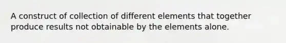 A construct of collection of different elements that together produce results not obtainable by the elements alone.