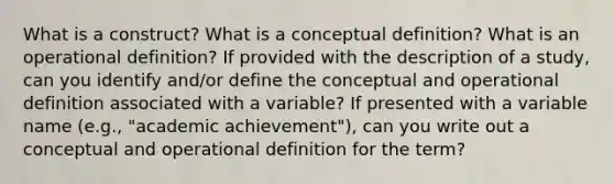 What is a construct? What is a conceptual definition? What is an operational definition? If provided with the description of a study, can you identify and/or define the conceptual and operational definition associated with a variable? If presented with a variable name (e.g., "academic achievement"), can you write out a conceptual and operational definition for the term?