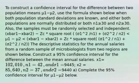 To construct a confidence interval for the difference between two population means μ1−μ2​, use the formula shown below when both population <a href='https://www.questionai.com/knowledge/kqGUr1Cldy-standard-deviation' class='anchor-knowledge'>standard deviation</a>s are​ known, and either both populations are normally distributed or both n1≥30 and n2≥30. ​Also, the samples must be randomly selected and independent. (xbar1−xbar2) − Zc * square root ( (σ1^2 /n1) + (σ2^2 / n2) < μ1 − μ2 < (xbar1 − xbar2) + Zc * square root( (σ1^2 / n1) + (σ2^2 / n2)) The <a href='https://www.questionai.com/knowledge/kRTZ1WGkcp-descriptive-statistics' class='anchor-knowledge'>descriptive statistics</a> for the annual salaries from a random sample of microbiologists from two regions are shown below. Construct a​ 95% confidence interval for the difference between the mean annual salaries. x1=​102,010​, n1=42​, and σ1 = ​9445​; x2 = ​85,640​, n2 = 37​, and σ2 = ​9440 a) Complete the​ 95% confidence interval for μ1−μ2 below.