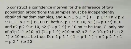 To construct a confidence interval for the difference of two population proportions the samples must be independently obtained random samples, and A. n 1 p 1 ^ ( 1 − p 1 ^ ) n 2 p 2 ^ ( 1 − p 2 ^ ) ≥ 100 B. both n1p 1 ^ ≥ 10, n1 (1 - p 1 ^) ≥10 and n2 p 2 ^ ≥ 10, n2 (1 - p 2 ^) ≥ 10 must be true. C. only one of n1p 1 ^ ≥10, n1 (1 - p 1 ^) ≥10 or n2 p 2 ^ ≥ 10, n2 (1 - p 2 ^) ≥ 10 must be true. D. n 1 p 1 ^ ( 1 − p 1 ^ ) + n 2 p 2 ^ ( 1 − p 2 ^ ) ≥ 20