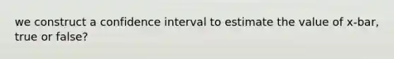 we construct a confidence interval to estimate the value of x-bar, true or false?