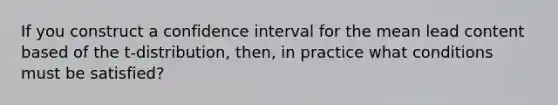 If you construct a confidence interval for the mean lead content based of the t-distribution, then, in practice what conditions must be satisfied?