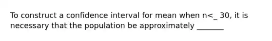 To construct a confidence interval for mean when n<_ 30, it is necessary that the population be approximately _______