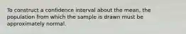 To construct a confidence interval about the mean, the population from which the sample is drawn must be approximately normal.