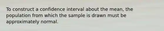 To construct a confidence interval about the mean, the population from which the sample is drawn must be approximately normal.