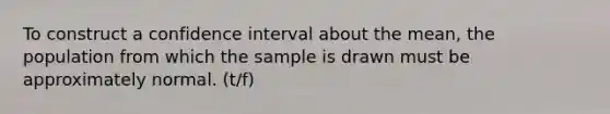 To construct a confidence interval about the​ mean, the population from which the sample is drawn must be approximately normal. (t/f)