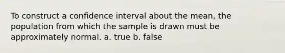 To construct a confidence interval about the​ mean, the population from which the sample is drawn must be approximately normal. a. true b. false