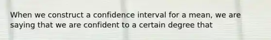 When we construct a confidence interval for a mean, we are saying that we are confident to a certain degree that