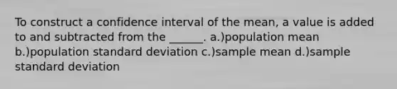 To construct a confidence interval of the mean, a value is added to and subtracted from the ______. a.)population mean b.)population standard deviation c.)sample mean d.)sample standard deviation