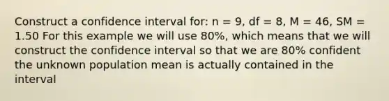 Construct a confidence interval for: n = 9, df = 8, M = 46, SM = 1.50 For this example we will use 80%, which means that we will construct the confidence interval so that we are 80% confident the unknown population mean is actually contained in the interval