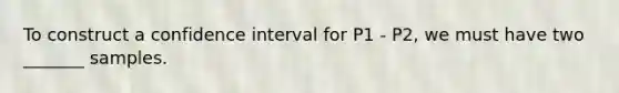 To construct a confidence interval for P1 - P2, we must have two _______ samples.