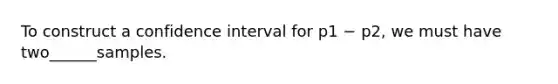 To construct a confidence interval for p1 − p2, we must have two______samples.