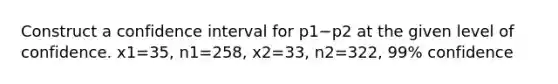 Construct a confidence interval for p1−p2 at the given level of confidence. x1=35​, n1=258​, x2=33​, n2=322​, 99​% confidence