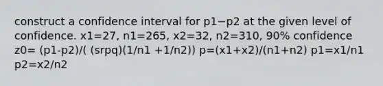 construct a confidence interval for p1−p2 at the given level of confidence. x1=27​, n1=265​, x2=32​, n2=310​, 90​% confidence z0= (p1-p2)/( (srpq)(1/n1 +1/n2)) p=(x1+x2)/(n1+n2) p1=x1/n1 p2=x2/n2