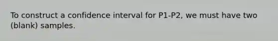 To construct a confidence interval for P1-P2, we must have two (blank) samples.