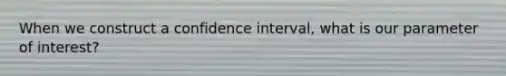 When we construct a confidence interval, what is our parameter of interest?