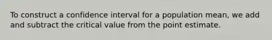 To construct a confidence interval for a population mean, we add and subtract the critical value from the point estimate.