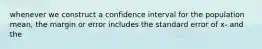 whenever we construct a confidence interval for the population mean, the margin or error includes the standard error of x- and the