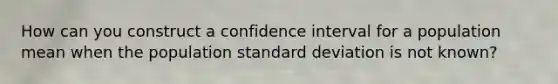 How can you construct a confidence interval for a population mean when the population standard deviation is not known?