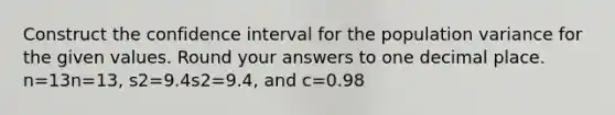 Construct the confidence interval for the population variance for the given values. Round your answers to one decimal place. n=13n=13, s2=9.4s2=9.4, and c=0.98