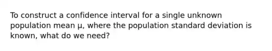 To construct a confidence interval for a single unknown population mean μ, where the population standard deviation is known, what do we need?