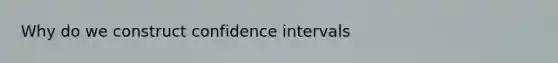 Why do we construct confidence intervals