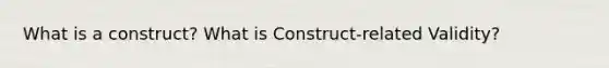 What is a construct? What is Construct-related Validity?