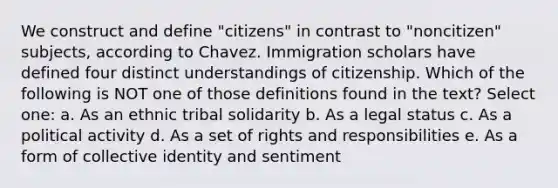 We construct and define "citizens" in contrast to "noncitizen" subjects, according to Chavez. Immigration scholars have defined four distinct understandings of citizenship. Which of the following is NOT one of those definitions found in the text? Select one: a. As an ethnic tribal solidarity b. As a legal status c. As a political activity d. As a set of rights and responsibilities e. As a form of collective identity and sentiment