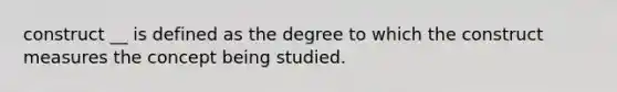 construct __ is defined as the degree to which the construct measures the concept being studied.