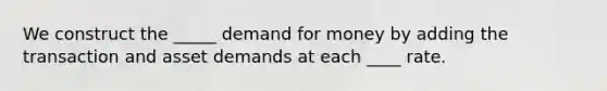 We construct the _____ demand for money by adding the transaction and asset demands at each ____ rate.