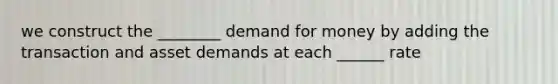 we construct the ________ demand for money by adding the transaction and asset demands at each ______ rate