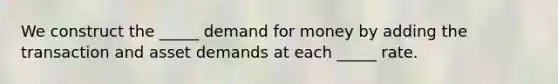 We construct the _____ demand for money by adding the transaction and asset demands at each _____ rate.