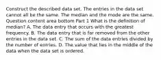 Construct the described data set. The entries in the data set cannot all be the same. The median and the mode are the same. Question content area bottom Part 1 What is the definition of​ median? A. The data entry that occurs with the greatest frequency. B. The data entry that is far removed from the other entries in the data set. C. The sum of the data entries divided by the number of entries. D. The value that lies in the middle of the data when the data set is ordered.