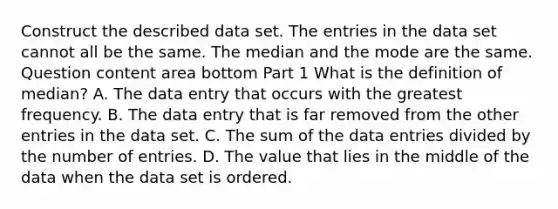 Construct the described data set. The entries in the data set cannot all be the same. The median and the mode are the same. Question content area bottom Part 1 What is the definition of​ median? A. The data entry that occurs with the greatest frequency. B. The data entry that is far removed from the other entries in the data set. C. The sum of the data entries divided by the number of entries. D. The value that lies in the middle of the data when the data set is ordered.