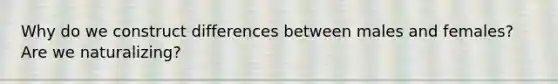 Why do we construct differences between males and females? Are we naturalizing?