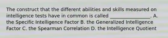 The construct that the different abilities and skills measured on intelligence tests have in common is called _________________. A. the Specific Intelligence Factor B. the Generalized Intelligence Factor C. the Spearman Correlation D. the Intelligence Quotient