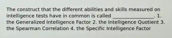 The construct that the different abilities and skills measured on intelligence tests have in common is called _________________. 1. the Generalized Intelligence Factor 2. the Intelligence Quotient 3. the Spearman Correlation 4. the Specific Intelligence Factor