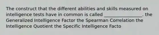 The construct that the different abilities and skills measured on intelligence tests have in common is called _________________. the Generalized Intelligence Factor the Spearman Correlation the Intelligence Quotient the Specific Intelligence Facto