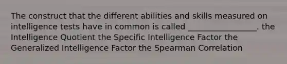 The construct that the different abilities and skills measured on intelligence tests have in common is called _________________. the Intelligence Quotient the Specific Intelligence Factor the Generalized Intelligence Factor the Spearman Correlation