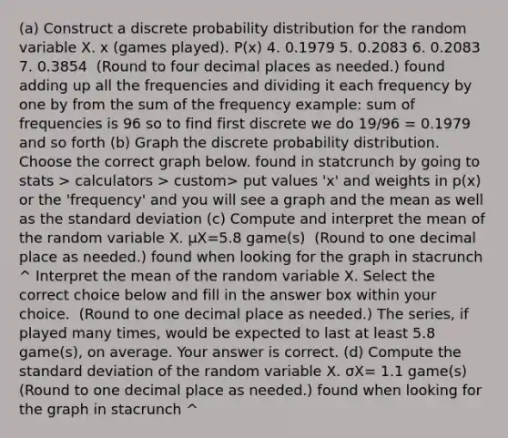 (a) Construct a discrete probability distribution for the random variable X. x​ (games played). P(x) 4. 0.1979 5. 0.2083 6. 0.2083 7. 0.3854 ​ (Round to four decimal places as​ needed.) found adding up all the frequencies and dividing it each frequency by one by from the sum of the frequency example: sum of frequencies is 96 so to find first discrete we do 19/96 = 0.1979 and so forth (b) Graph the discrete probability distribution. Choose the correct graph below. found in statcrunch by going to stats > calculators > custom> put values 'x' and weights in p(x) or the 'frequency' and you will see a graph and the mean as well as the standard deviation (c) Compute and interpret the mean of the random variable X. μX=5.8 game(s) ​ (Round to one decimal place as​ needed.) found when looking for the graph in stacrunch ^ Interpret the mean of the random variable X. Select the correct choice below and fill in the answer box within your choice. ​ (Round to one decimal place as​ needed.) The​ series, if played many​ times, would be expected to last at least 5.8 ​game(s), on average. Your answer is correct. (d) Compute the standard deviation of the random variable X. σX= 1.1 ​game(s) ​(Round to one decimal place as​ needed.) found when looking for the graph in stacrunch ^