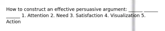 How to construct an effective persuasive argument: ______ ______ ______ 1. Attention 2. Need 3. Satisfaction 4. Visualization 5. Action