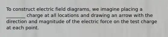 To construct electric field diagrams, we imagine placing a ________ charge at all locations and drawing an arrow with the direction and magnitude of the electric force on the test charge at each point.