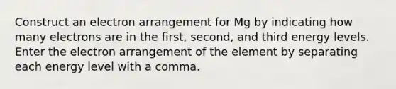 Construct an electron arrangement for Mg by indicating how many electrons are in the first, second, and third energy levels. Enter the electron arrangement of the element by separating each energy level with a comma.